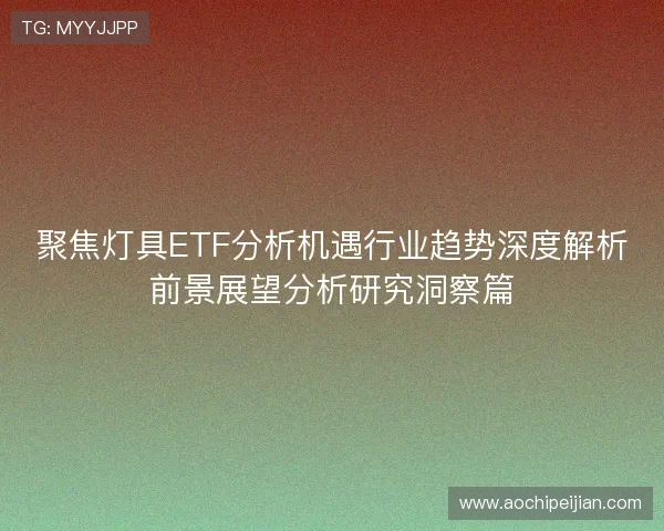 聚焦灯具ETF分析机遇行业趋势深度解析前景展望分析研究洞察篇